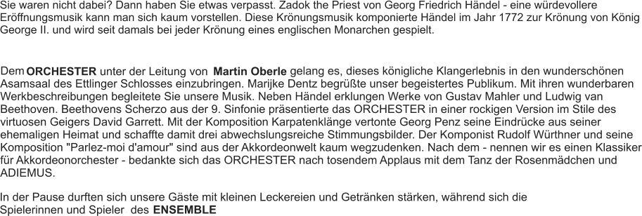 Sie waren nicht dabei? Dann haben Sie etwas verpasst. Zadok the Priest von Georg Friedrich Händel - eine würdevollere Eröffnungsmusik kann man sich kaum vorstellen. Diese Krönungsmusik komponierte Händel im Jahr 1772 zur Krönung von König George II. und wird seit damals bei jeder Krönung eines englischen Monarchen gespielt. Dem ORCHESTER unter der Leitung von Martin Oberle gelang es, dieses königliche Klangerlebnis in den wunderschönen Asamsaal des Ettlinger Schlosses einzubringen. Marijke Dentz begrüßte unser begeistertes Publikum. Mit ihren wunderbaren Werkbeschreibungen begleitete Sie unsere Musik. Neben Händel erklungen Werke von Gustav Mahler und Ludwig van Beethoven. Beethovens Scherzo aus der 9. Sinfonie präsentierte das ORCHESTER in einer rockigen Version im Stile des virtuosen Geigers David Garrett. Mit der Komposition Karpatenklänge vertonte Georg Penz seine Eindrücke aus seiner ehemaligen Heimat und schaffte damit drei abwechslungsreiche Stimmungsbilder. Der Komponist Rudolf Würthner und seine Komposition "Parlez-moi d'amour" sind aus der Akkordeonwelt kaum wegzudenken. Nach dem - nennen wir es einen Klassiker für Akkordeonorchester - bedankte sich das ORCHESTER nach tosendem Applaus mit dem Tanz der Rosenmädchen und ADIEMUS. In der Pause durften sich unsere Gäste mit kleinen Leckereien und Getränken stärken, während sich die Spielerinnen und Spieler  des  ENSEMBLE