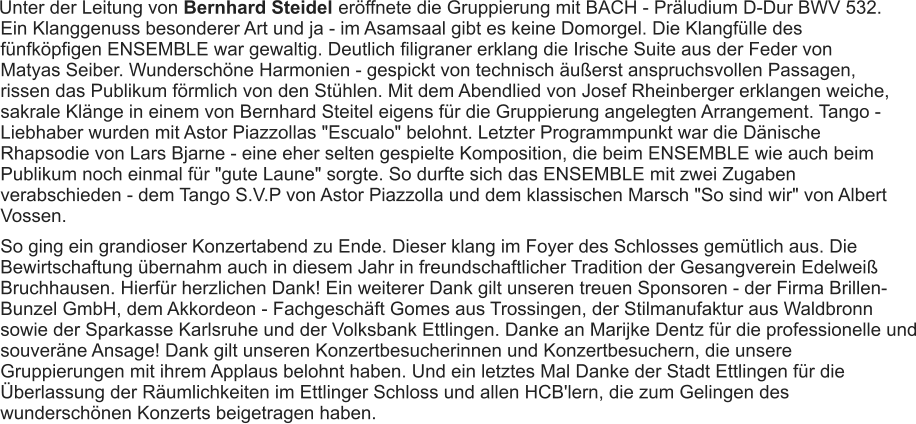 Unter der Leitung von Bernhard Steidel  eröffnete die Gruppierung mit BACH - Präludium D-Dur BWV 532. Ein Klanggenuss besonderer Art und ja - im Asamsaal gibt es keine Domorgel. Die Klangfülle des fünfköpfigen ENSEMBLE war gewaltig. Deutlich filigraner erklang die Irische Suite aus der Feder von Matyas Seiber. Wunderschöne Harmonien - gespickt von technisch äußerst anspruchsvollen Passagen, rissen das Publikum förmlich von den Stühlen. Mit dem Abendlied von Josef Rheinberger erklangen weiche, sakrale Klänge in einem von Bernhard Steitel eigens für die Gruppierung angelegten Arrangement. Tango - Liebhaber wurden mit Astor Piazzollas "Escualo" belohnt. Letzter Programmpunkt war die Dänische Rhapsodie von Lars Bjarne - eine eher selten gespielte Komposition, die beim ENSEMBLE wie auch beim Publikum noch einmal für "gute Laune" sorgte. So durfte sich das ENSEMBLE mit zwei Zugaben verabschieden - dem Tango S.V.P von Astor Piazzolla und dem klassischen Marsch "So sind wir" von Albert Vossen. So ging ein grandioser Konzertabend zu Ende. Dieser klang im Foyer des Schlosses gemütlich aus. Die Bewirtschaftung übernahm auch in diesem Jahr in freundschaftlicher Tradition der Gesangverein Edelweiß Bruchhausen. Hierfür herzlichen Dank! Ein weiterer Dank gilt unseren treuen Sponsoren - der Firma Brillen-Bunzel GmbH, dem Akkordeon - Fachgeschäft Gomes aus Trossingen, der Stilmanufaktur aus Waldbronn sowie der Sparkasse Karlsruhe und der Volksbank Ettlingen. Danke an Marijke Dentz für die professionelle und souveräne Ansage! Dank gilt unseren Konzertbesucherinnen und Konzertbesuchern, die unsere Gruppierungen mit ihrem Applaus belohnt haben. Und ein letztes Mal Danke der Stadt Ettlingen für die Überlassung der Räumlichkeiten im Ettlinger Schloss und allen HCB'lern, die zum Gelingen des wunderschönen Konzerts beigetragen haben. 