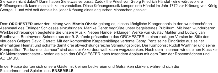 Sie waren nicht dabei? Dann haben Sie etwas verpasst. Zadok the Priest von Georg Friedrich Händel - eine würdevollere Eröffnungsmusik kann man sich kaum vorstellen. Diese Krönungsmusik komponierte Händel im Jahr 1772 zur Krönung von König George II. und wird seit damals bei jeder Krönung eines englischen Monarchen gespielt. Dem ORCHESTER unter der Leitung von Martin Oberle gelang es, dieses königliche Klangerlebnis in den wunderschönen Asamsaal des Ettlinger Schlosses einzubringen. Marijke Dentz begrüßte unser begeistertes Publikum. Mit ihren wunderbaren Werkbeschreibungen begleitete Sie unsere Musik. Neben Händel erklungen Werke von Gustav Mahler und Ludwig van Beethoven. Beethovens Scherzo aus der 9. Sinfonie präsentierte das ORCHESTER in einer rockigen Version im Stile des virtuosen Geigers David Garrett. Mit der Komposition Karpatenklänge vertonte Georg Penz seine Eindrücke aus seiner ehemaligen Heimat und schaffte damit drei abwechslungsreiche Stimmungsbilder. Der Komponist Rudolf Würthner und seine Komposition "Parlez-moi d'amour" sind aus der Akkordeonwelt kaum wegzudenken. Nach dem - nennen wir es einen Klassiker für Akkordeonorchester - bedankte sich das ORCHESTER nach tosendem Applaus mit dem Tanz der Rosenmädchen und ADIEMUS. In der Pause durften sich unsere Gäste mit kleinen Leckereien und Getränken stärken, während sich die Spielerinnen und Spieler  des  ENSEMBLE