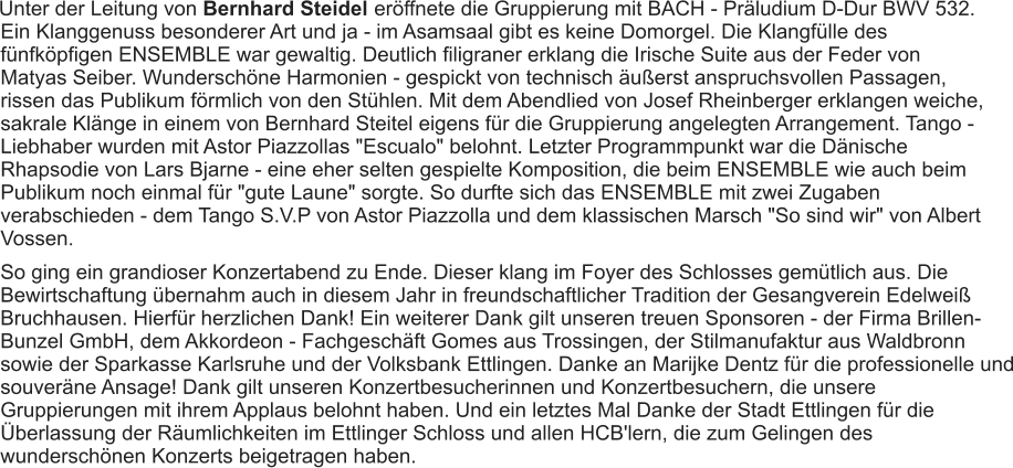 Unter der Leitung von Bernhard Steidel  eröffnete die Gruppierung mit BACH - Präludium D-Dur BWV 532. Ein Klanggenuss besonderer Art und ja - im Asamsaal gibt es keine Domorgel. Die Klangfülle des fünfköpfigen ENSEMBLE war gewaltig. Deutlich filigraner erklang die Irische Suite aus der Feder von Matyas Seiber. Wunderschöne Harmonien - gespickt von technisch äußerst anspruchsvollen Passagen, rissen das Publikum förmlich von den Stühlen. Mit dem Abendlied von Josef Rheinberger erklangen weiche, sakrale Klänge in einem von Bernhard Steitel eigens für die Gruppierung angelegten Arrangement. Tango - Liebhaber wurden mit Astor Piazzollas "Escualo" belohnt. Letzter Programmpunkt war die Dänische Rhapsodie von Lars Bjarne - eine eher selten gespielte Komposition, die beim ENSEMBLE wie auch beim Publikum noch einmal für "gute Laune" sorgte. So durfte sich das ENSEMBLE mit zwei Zugaben verabschieden - dem Tango S.V.P von Astor Piazzolla und dem klassischen Marsch "So sind wir" von Albert Vossen. So ging ein grandioser Konzertabend zu Ende. Dieser klang im Foyer des Schlosses gemütlich aus. Die Bewirtschaftung übernahm auch in diesem Jahr in freundschaftlicher Tradition der Gesangverein Edelweiß Bruchhausen. Hierfür herzlichen Dank! Ein weiterer Dank gilt unseren treuen Sponsoren - der Firma Brillen-Bunzel GmbH, dem Akkordeon - Fachgeschäft Gomes aus Trossingen, der Stilmanufaktur aus Waldbronn sowie der Sparkasse Karlsruhe und der Volksbank Ettlingen. Danke an Marijke Dentz für die professionelle und souveräne Ansage! Dank gilt unseren Konzertbesucherinnen und Konzertbesuchern, die unsere Gruppierungen mit ihrem Applaus belohnt haben. Und ein letztes Mal Danke der Stadt Ettlingen für die Überlassung der Räumlichkeiten im Ettlinger Schloss und allen HCB'lern, die zum Gelingen des wunderschönen Konzerts beigetragen haben. 