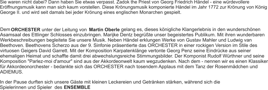 Sie waren nicht dabei? Dann haben Sie etwas verpasst. Zadok the Priest von Georg Friedrich Händel - eine würdevollere Eröffnungsmusik kann man sich kaum vorstellen. Diese Krönungsmusik komponierte Händel im Jahr 1772 zur Krönung von König George II. und wird seit damals bei jeder Krönung eines englischen Monarchen gespielt. Dem ORCHESTER unter der Leitung von Martin Oberle gelang es, dieses königliche Klangerlebnis in den wunderschönen Asamsaal des Ettlinger Schlosses einzubringen. Marijke Dentz begrüßte unser begeistertes Publikum. Mit ihren wunderbaren Werkbeschreibungen begleitete Sie unsere Musik. Neben Händel erklungen Werke von Gustav Mahler und Ludwig van Beethoven. Beethovens Scherzo aus der 9. Sinfonie präsentierte das ORCHESTER in einer rockigen Version im Stile des virtuosen Geigers David Garrett. Mit der Komposition Karpatenklänge vertonte Georg Penz seine Eindrücke aus seiner ehemaligen Heimat und schaffte damit drei abwechslungsreiche Stimmungsbilder. Der Komponist Rudolf Würthner und seine Komposition "Parlez-moi d'amour" sind aus der Akkordeonwelt kaum wegzudenken. Nach dem - nennen wir es einen Klassiker für Akkordeonorchester - bedankte sich das ORCHESTER nach tosendem Applaus mit dem Tanz der Rosenmädchen und ADIEMUS. In der Pause durften sich unsere Gäste mit kleinen Leckereien und Getränken stärken, während sich die Spielerinnen und Spieler  des  ENSEMBLE
